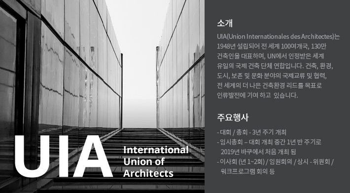 UIA소개이미지, UIA(Union Internationales des Architectes)는 
		1948년 설립되어 전 세계 100여개국, 130만 
		건축인을 대표하며, UN에서 인정받은 세계 
		유일의 국제 건축 단체 연합입니다. 건축, 환경, 
		도시, 보존 및 문화 분야의 국제교류 및 협력, 
		전 세계의 더 나은 건축환경 리드를 목표로 
		인류발전에 기여 하고  있습니다.